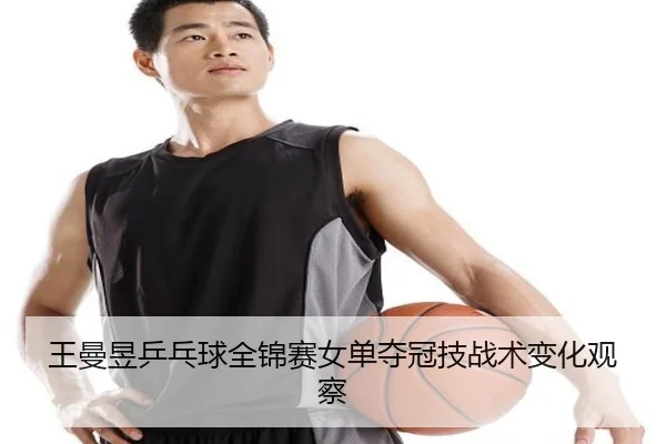 王曼昱乒乓球全锦赛女单夺冠技战术变化观察